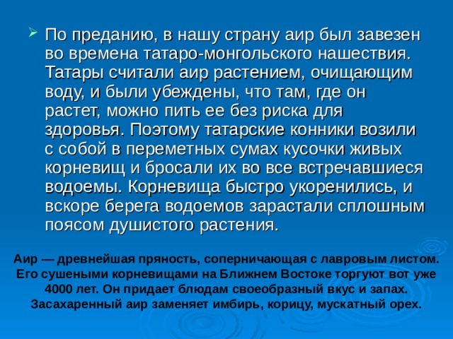 По преданию, в нашу страну аир был завезен во времена татаро-монгольского нашествия. Татары считали аир растением, очищающим воду, и были убеждены, что там, где он растет, можно пить ее без риска для здоровья. Поэтому татарские конники возили с собой в переметных сумах кусочки живых корневищ и бросали их во все встречавшиеся водоемы. Корневища быстро укоренились, и вскоре берега водоемов зарастали сплошным поясом душистого растения.