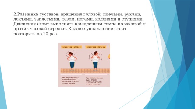 2.Разминка суставов: вращение головой, плечами, руками, локтями, запястьями, тазом, ногами, коленями и ступнями. Движения стоит выполнять в медленном темпе по часовой и против часовой стрелки. Каждое упражнение стоит повторить по 10 раз.