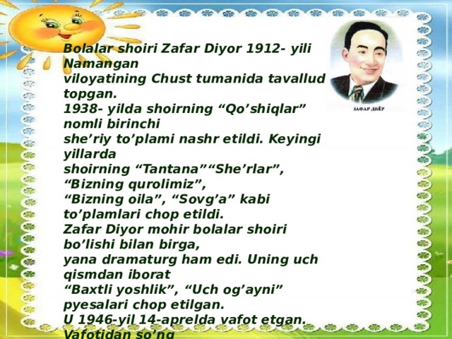 Bolalar shoiri Zafar Diyor 1912- yili Namangan viloyatining Chust tumanida tavallud topgan. 1938- yilda shoirning “Qo’shiqlar” nomli birinchi she’riy to’plami nashr etildi. Keyingi yillarda shoirning “Tantana”“She’rlar”, “Bizning qurolimiz”, “ Bizning oila”, “Sovg’a” kabi to’plamlari chop etildi. Zafar Diyor mohir bolalar shoiri bo’lishi bilan birga, yana dramaturg ham edi. Uning uch qismdan iborat “ Baxtli yoshlik”, “Uch og’ayni” pyesalari chop etilgan. U 1946-yil 14-aprelda vafot etgan. Vafotidan so’ng “ Kichkina bog’bon haqida doston”, “Chaman”, “ Gunafsha”, “Qanotli do’stlar”, “Suv bilan suhbat” kabi to’plam va saylanmalari nashr etilgan.