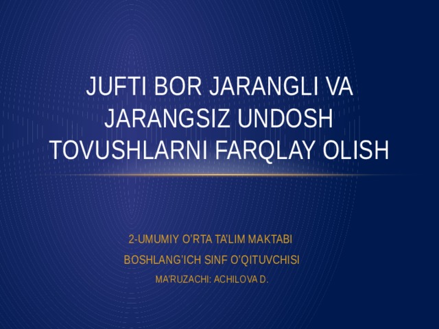 JUFTI BOR JARANGLI VA JARANGSIZ UNDOSH TOVUSHLARNI FARQLAY OLISH 2-UMUMIY O’RTA TA’LIM MAKTABI BOSHLANG’ICH SINF O’QITUVCHISI MA’RUZACHI: ACHILOVA D.