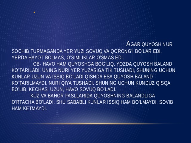 A gar Quyosh nur sochib turmaganda yer yuzi sovuq va qorong’I bo’lar edi. Yerda hayot bolmas, o’simliklar o’smas edi.  Ob- havo ham Quyoshga bog’liq. Yozda Quyosh baland ko’tariladi. Uning nuri Yer yuzasiga tik tushadi, shuning uchun kunlar uzun va issiq bo’ladi Qishda esa Quyosh baland ko’tarilmaydi, nuri qiya tushadi. Shuning uchun kunduz qisqa bo’lib, kechasi uzun, havo sovuq bo’ladi.  Kuz va bahor fasllarida Quyoshning balandliga o’rtacha bo’ladi. Shu sababli kunlar issiq ham bo’lmaydi, sovib ham ketmaydi.