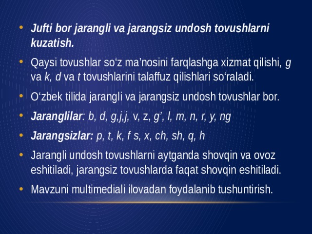 Jufti bor jarangli va jarangsiz undosh tovushlarni kuzatish. Qaysi tovushlar so‘z ma’nosini farqlashga xizmat qilishi, g va k, d va t tovushlarini talaffuz qilishlari so‘raladi. O‘zbek tilida jarangli va jarangsiz undosh tovushlar bor. Jaranglilar : b, d, g,j,j, v, z, g’, l, m, n, r, y, ng Jarangsizlar: p, t, k, f s, x, ch, sh, q, h Jarangli undosh tovushlarni aytganda shovqin va ovoz eshiti­ladi, jarangsiz tovushlarda faqat shovqin eshitiladi. Mavzuni multimediali ilovadan foydalanib tushuntirish.