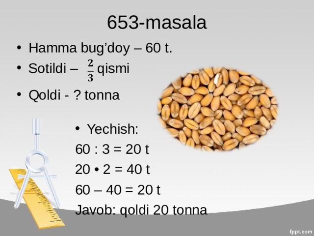 653-masala Hamma bug’doy – 60 t. Sotildi – qismi  Qoldi - ? tonna Yechish: 60 : 3 = 20 t 20 • 2 = 40 t 60 – 40 = 20 t Javob: qoldi 20 tonna