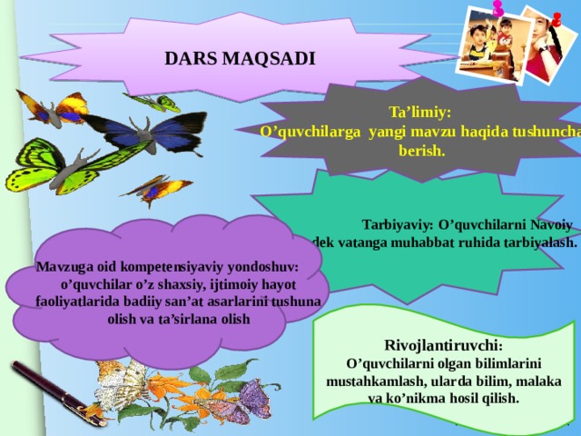 DARS MAQSADI   Ta’limiy: O’quvchilarga yangi mavzu haqida tushuncha berish.  Tarbiyaviy: O’quvchilarni Navoiy bobomizdek vatanga muhabbat ruhida tarbiyalash. Mavzuga oid kompetensiyaviy yondoshuv: o’quvchilar o’z shaxsiy, ijtimoiy hayot faoliyatlarida badiiy san’at asarlarini tushuna olish va ta’sirlana olish Rivojlantiruvchi : O’quvchilarni olgan bilimlarini mustahkamlash, ularda bilim, malaka va ko’nikma hosil qilish.