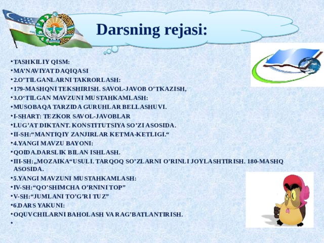 Darsning rejasi: Tashkiliy qism: Ma’naviyat daqiqasi 2.O’tilganlarni takrorlash: 179-mashqni tekshirish. Savol-javob o’tkazish, 3.O‘tilgan mavzuni mustahkamlash: Musobaqa tarzida guruhlar bellashuvi. I-shart: Tezkor savol-javoblar Lug’at diktant. Konstitutsiya so’zi asosida. II-sh:“Mantiqiy zanjirlar ketma-ketligi.“ 4.Yangi mavzu bayoni: QOIDA.Darslik bilan ishlash. III-sh:„Mozaika“usuli. Tarqoq so’zlarni o’rinli joylashtirish. 180-mashq asosida. 5.Yangi mavzuni mustahkamlash: IV-sh:“Qo’shimcha o’rnini top” V-sh:“Jumlani to’g’ri tuz” 6.Dars yakuni: Oquvchilarni baholash va rag’batlantirish.  