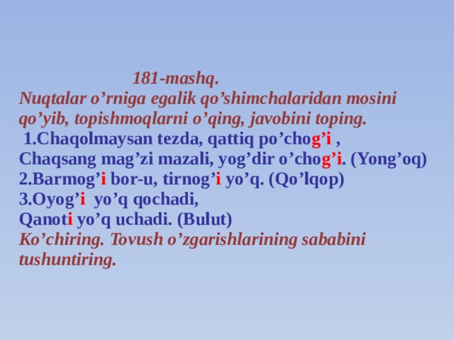 181-mashq.  Nuqtalar o’rniga egalik qo’shimchalaridan mosini qo’yib, topishmoqlarni o’qing, javobini toping.   1.Chaqolmaysan tezda, qattiq po’cho g’i ,  Chaqsang mag’zi mazali, yog’dir o’cho g’i . (Yong’oq)  2.Barmog’ i bor-u, tirnog’ i yo’q. (Qo’lqop)  3.Oyog’ i yo’q qochadi,  Qanot i yo’q uchadi. (Bulut)  Ko’chiring. Tovush o’zgarishlarining sababini tushuntiring.