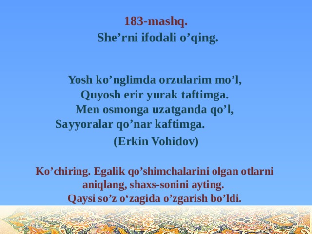 183-mashq.   She’rni ifodali o’qing.  Yosh ko’nglimda orzularim mo’l,  Quyosh erir yurak taftimga.  Men osmonga uzatganda qo’l,  Sayyoralar qo’nar kaftimga.  (Erkin Vohidov)  Ko’chiring. Egalik qo’shimchalarini olgan otlarni aniqlang, shaxs-sonini ayting.  Qaysi so’z o‘zagida o’zgarish bo’ldi.