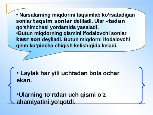 Narsalarning miqdorini taqsimlab ko’rsatadigan sonlar taqsim sonlar detiladi. Ular –tadan qo’shimchasi yordamida yasaladi. Butun miqdorning qismini ifodalovchi sonlar kasr son deyiladi. Butun miqdorni ifodalovchi qism ko’pincha chiqish kelishigida keladi.  Laylak har yili uchtadan bola ochar ekan.  Ularning to’rtdan uch qismi o’z ahamiyatini yo’qotdi.