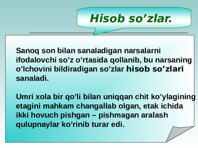 Hisob so’zlar. Sanoq son bilan sanaladigan narsalarni ifodalovchi so’z o’rtasida qollanib, bu narsaning o’lchovini bildiradigan so’zlar hisob so’zlari sanaladi. Umri xola bir qo’li bilan uniqqan chit ko’ylagining etagini mahkam changallab olgan, etak ichida ikki hovuch pishgan – pishmagan aralash qulupnaylar ko’rinib turar edi.