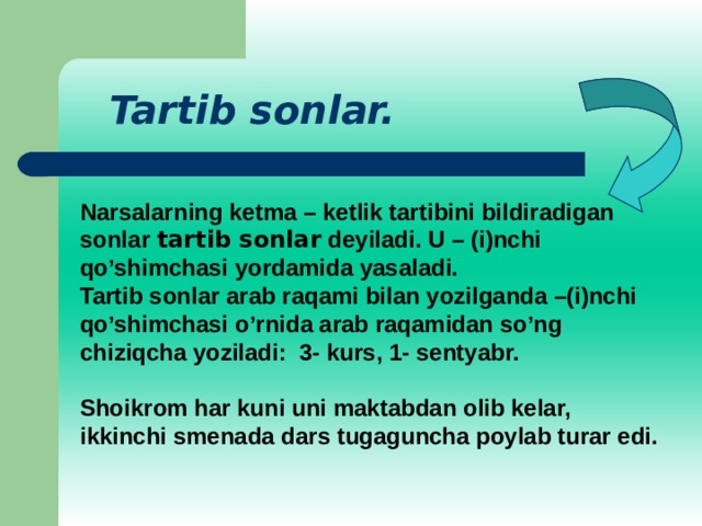 Tartib sonlar. Narsalarning ketma – ketlik tartibini bildiradigan sonlar tartib sonlar deyiladi. U – (i)nchi qo’shimchasi yordamida yasaladi. Tartib sonlar arab raqami bilan yozilganda –(i)nchi qo’shimchasi o’rnida arab raqamidan so’ng chiziqcha yoziladi: 3- kurs, 1- sentyabr. Shoikrom har kuni uni maktabdan olib kelar, ikkinchi smenada dars tugaguncha poylab turar edi.