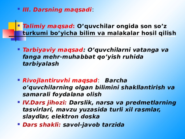 III. Darsning maqsadi :  Talimiy maqsad : O’quvchilar ongida son so’z turkumi bo’yicha bilim va malakalar hosil qilish  Tarbiyaviy maqsad : O’quvchilarni vatanga va fanga mehr-muhabbat qo’yish ruhida tarbiyalash  Rivojlantiruvhi maqsad : Barcha o’quvchilarning olgan bilimini shakllantirish va samarali foydalana olish IV.Dars jihozi: Darslik, narsa va predmetlarning tasvirlari, mavzu yuzasida turli xil rasmlar, slaydlar, elektron doska Dars shakli: savol-javob tarzida