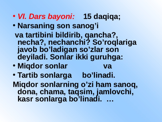 VI. Dars bayoni: 15 daqiqa; Narsaning son sanog’i  va tartibini bildirib, qancha?, necha?, nechanchi? So’roqlariga javob bo’ladigan so’zlar son deyiladi. Sonlar ikki guruhga: Miqdor sonlar va Tartib sonlarga bo’linadi.