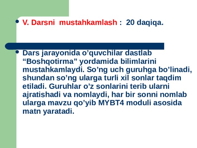 V. Darsni mustahkamlash : 20 daqiqa.   Dars jarayonida o’quvchilar dastlab “Boshqotirma” yordamida bilimlarini mustahkamlaydi. So’ng uch guruhga bo’linadi, shundan so’ng ularga turli xil sonlar taqdim etiladi. Guruhlar o’z sonlarini terib ularni ajratishadi va nomlaydi, har bir sonni nomlab ularga mavzu qo’yib MYBT4 moduli asosida matn yaratadi.