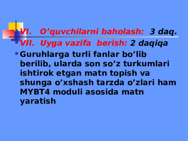 VI. O’quvchilarni baholash: 3 daq. VII. Uyga vazifa berish: 2 daqiqa Guruhlarga turli fanlar bo’lib berilib, ularda son so’z turkumlari ishtirok etgan matn topish va shunga o’xshash tarzda o’zlari ham MYBT4 moduli asosida matn yaratish