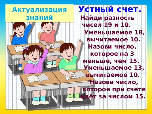 Устный счет. Актуализация знаний Найди разность чисел 19 и 10. Уменьшаемое 18, вычитаемое 10. Назови число, которое на 3 меньше, чем 15. Уменьшаемое 13, вычитаемое 10. Назови число, которое при счёте идёт за числом 15.