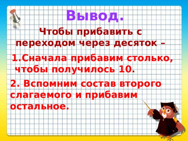 Вывод. Чтобы прибавить с переходом через десяток –  1.Сначала прибавим столько,  чтобы получилось 10 . 2. Вспомним состав второго слагаемого и прибавим остальное.