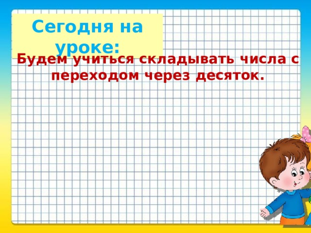 Сегодня на уроке: Будем учиться складывать числа с переходом через десяток.