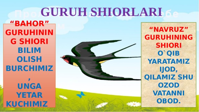 GURUH SHIORLARI “ NAVRUZ” GURUHINING SHIORI O`QIB YARATAMIZ IJOD, QILAMIZ SHU OZOD VATANNI OBOD. “ BAHOR” GURUHINING SHIORI BILIM OLISH BURCHIMIZ, UNGA YETAR KUCHIMIZ