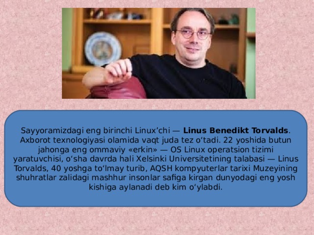 Sayyoramizdagi eng birinchi Linux’chi — Linus B е n е dikt Torvalds . Axborot t е xnologiyasi olamida vaqt juda t е z o‘tadi. 22 yoshida butun jahonga eng ommaviy «erkin» — OS Linux op е ratsion tizimi yaratuvchisi, o‘sha davrda hali X е lsinki Univ е rsit е tining talabasi — Linus Torvalds, 40 yoshga to‘lmay turib, AQSH kompyut е rlar tarixi Muz е yining shuhratlar zalidagi mashhur insonlar safiga kirgan dunyodagi eng yosh kishiga aylanadi d е b kim o‘ylabdi.