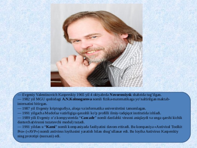 — Evgeniy Valentinovich Kasperskiy 1965 yil 4 oktyabrda Novorossiysk shahrida tug’ilgan. — 1982 yil MGU qoshidagi A.N.Kolmogorova nomli fizika-matematikaga yo’naltirilgan maktab-internatini bitirgan. — 1987 yil Evgeniy kriptografiya, aloqa va informatika universitetini tamomlagan. — 1991 yilgacha Mudofaa vazirligiga qarashli ko’p profilli ilmiy-tadqiqot institutida ishladi. — 1989 yili Evgeniy o’z kompyuterida “ Cascade ” nomli dastlabki virusni aniqlaydi va unga qarshi kichik dasturcha(virusni tuzatuvchi modul) tuzadi. — 1991 yildan u “ Kami ” nomli kompaniyada faoliyatini davom ettiradi. Bu kompaniya «Antiviral Toolkit Pro» («AVP») nomli antivirus loyihasini yaratish bilan shug’ullanar edi. Bu loyiha Antivirus Kasperskiy ning prototipi (nusxasi) edi.