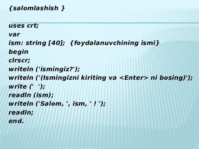 {salomlashish }  uses crt; var ism: string [40];  {foydalanuvchining ismi} begin clrscr; writeln ('ismingiz?'); writeln ('(Ismingizni kiriting va  ni bosing)'); write (' '); readln (ism); writeln ('Salom, ', ism, ' ! '); readln; end.