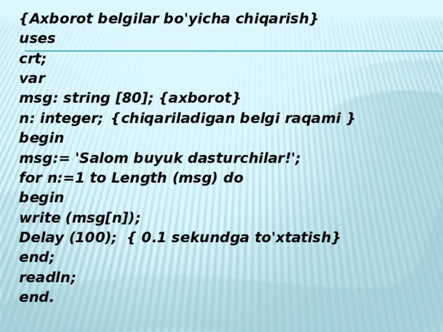 {Аxborot belgilar bo'yicha chiqarish} uses crt; var msg: string [80];  {axborot} n: integer;   {chiqariladigan belgi raqami } begin msg:= 'Salom buyuk dasturchilar!'; for n:=1 to Length (msg) do begin write (msg[n]); Delay (100);   { 0.1 sekundga to'xtatish} end; readln; end.
