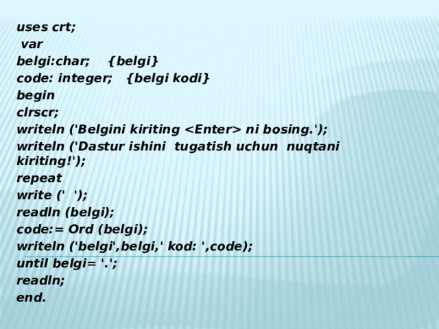 uses crt;  var belgi:char;  {belgi} code: integer;  {belgi kodi} begin clrscr; writeln ('Belgini kiriting  ni bosing.'); writeln ('Dastur ishini tugatish uchun nuqtani kiriting!'); repeat write (' '); readln (belgi); code:= Ord (belgi); writeln ('belgi',belgi,' kod: ',code); until belgi= '.'; readln; end.