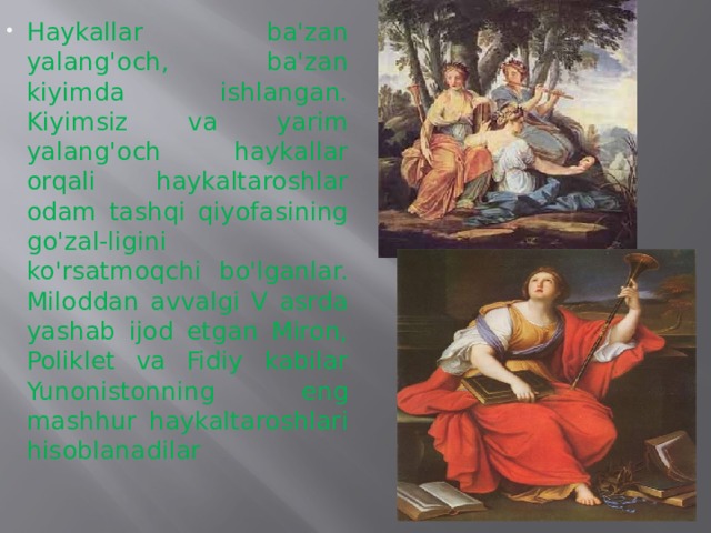 Haykallar ba'zan yalang'och, ba'zan kiyimda ishlangan. Kiyimsiz va yarim yalang'och haykallar orqali haykaltaroshlar odam tashqi qiyofasining go'zal-ligini ko'rsatmoqchi bo'lganlar. Miloddan avvalgi V asrda yashab ijod etgan Miron, Poliklet va Fidiy  kabilar Yunonistonning eng mashhur haykaltaroshlari hisoblanadilar