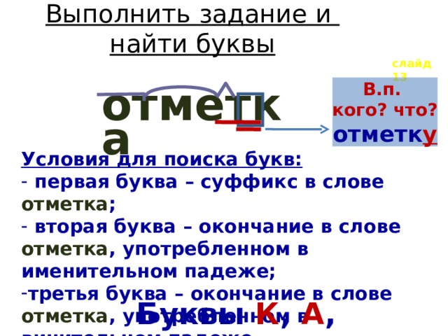 Выполнить задание и  найти буквы слайд 13 В.п. кого? что? отметк у отметка Условия для поиска букв:  первая буква – суффикс в слове отметка ;  вторая буква – окончание в слове отметка , употребленном в именительном падеже; третья буква – окончание в слове отметка , употребленном в винительном падеже Буквы К , А , У .