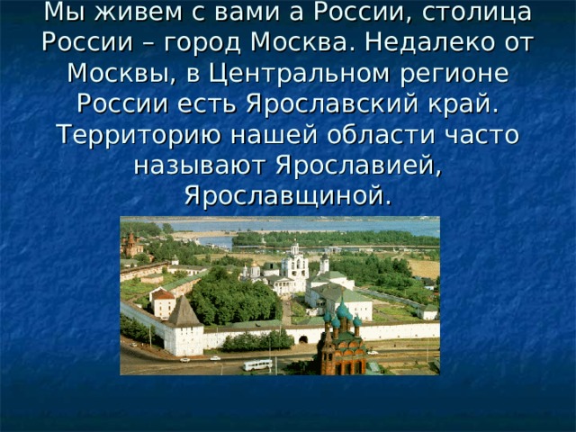 Мы живем с вами а России, столица России – город Москва. Недалеко от Москвы, в Центральном регионе России есть Ярославский край. Территорию нашей области часто называют Ярославией, Ярославщиной.