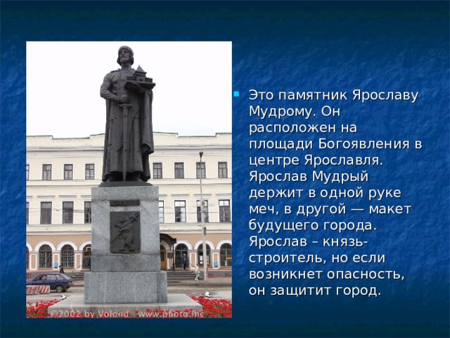 Это памятник Ярославу Мудрому. Он расположен на площади Богоявления в центре Ярославля. Ярослав Мудрый держит в одной руке меч, в другой — макет будущего города. Ярослав – князь-строитель, но если возникнет опасность, он защитит город.