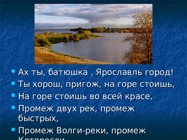 Ах ты, батюшка , Ярославль город! Ты хорош, пригож, на горе стоишь, На горе стоишь во всей красе, Промеж двух рек, промеж быстрых, Промеж Волги-реки, промеж Которосли.