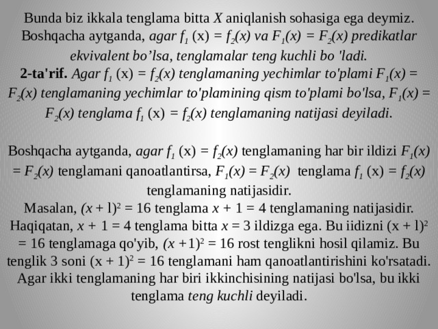 Bunda biz ikkala tenglama bitta X aniqlanish sohasiga ega deymiz. Boshqacha aytganda, agar f 1 (x) = f 2 (x) va F 1 (x) = F 2 (x) predikatlar ekvivalent bo’lsa, tenglamalar teng kuchli bo 'ladi.  2-ta'rif.  Agar f 1 (x) = f 2 (x) tenglamaning yechimlar to'plami F 1 (x) = F 2 (x) tenglamaning yechimlar to'plamining qism to'plami bo'lsa, F 1 (x) = F 2 (x) tenglama f 1 (x) = f 2 (x) tenglamaning natijasi deyiladi.     Boshqacha aytganda, agar f 1 (x) = f 2 (x) tenglamaning har bir ildizi F 1 (x) = F 2 (x) tenglamani qanoatlantirsa, F 1 (x) = F 2 (x) tenglama f 1 (x) = f 2 (x) tenglamaning natijasidir.  Masalan, (x + l) 2 = 16 tenglama x + 1 = 4 tenglamaning na­tijasidir. Haqiqatan, x + 1 = 4 tenglama bitta x = 3 ildizga ega. Bu iidizni (x + l) 2 = 16 tenglamaga qo'yib, (x + 1) 2 = 16 rost tenglikni hosil qilamiz. Bu tenglik 3 soni (x + 1) 2 = 16 tenglamani ham qanoatlantirishini ko'rsatadi.  Agar ikki tenglamaning har biri ikkinchisining natijasi bo'lsa, bu ikki tenglama teng kuchli deyiladi.