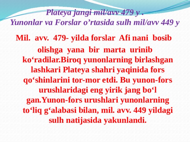 Plateya jangi mil/avv 479 y .  Yunonlar va Forslar o’rtasida sulh mil/avv 449 y Mil. avv. 479- yilda forslar Afi nani bosib olishga yana bir marta urinib ko‘radilar.Biroq yunonlarning birlashgan lashkari Plateya shahri yaqinida fors qo‘shinlarini tor-mor etdi. Bu yunon-fors urushlaridagi eng yirik jang bo‘l gan.Yunon-fors urushlari yunonlarning to‘liq g‘alabasi bilan, mil. avv. 449 yildagi sulh natijasida yakunlandi.