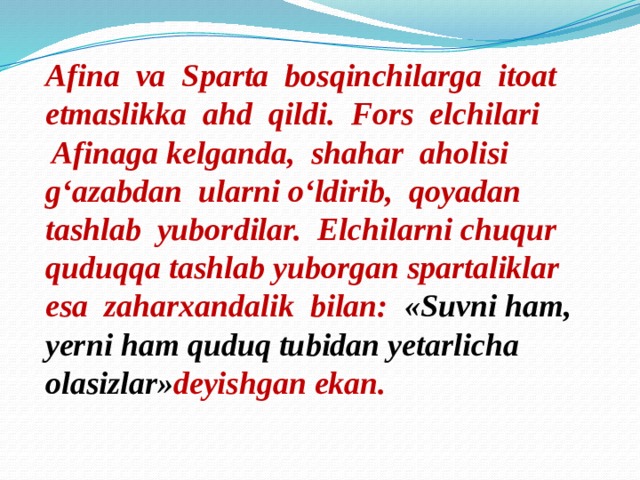 Afina va Sparta bosqinchilarga itoat etmaslikka ahd qildi. Fors elchilari  Afinaga kelganda, shahar aholisi g‘azabdan ularni o‘ldirib, qoyadan tashlab yubordilar. Elchilarni chuqur quduqqa tashlab yuborgan spartaliklar esa zaharxandalik bilan: «Suvni ham, yerni ham quduq tubidan yetarlicha olasizlar» deyishgan ekan.