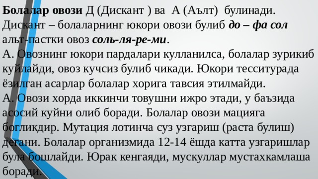 Болалар овози Д (Дискант ) ва А (Аълт) булинади.  Дискант – болаларнинг юкори овози булиб до – фа сол  альт-пастки овоз соль-ля-ре-ми .  А. Овознинг юкори пардалари кулланилса, болалар зурикиб куйлайди, овоз кучсиз булиб чикади. Юкори тесситурада ёзилган асарлар болалар хорига тавсия этилмайди.  А. Овози хорда иккинчи товушни ижро этади, у баъзида асосий куйни олиб боради. Болалар овози мацияга богликдир. Мутация лотинча суз узгариш (раста булиш) дегани. Болалар организмида 12-14 ёшда катта узгаришлар була бошлайди. Юрак кенгаяди, мускуллар мустахкамлаша боради.