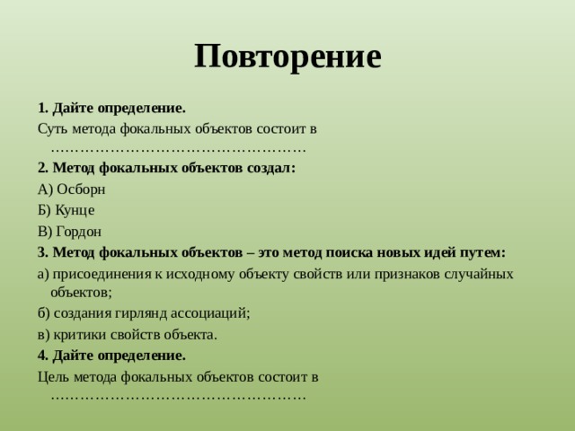 Повторение 1. Дайте определение. Суть метода фокальных объектов состоит в …………………………………………… 2. Метод фокальных объектов создал: А) Осборн Б) Кунце В) Гордон 3. Метод фокальных объектов – это метод поиска новых идей путем: а) присоединения к исходному объекту свойств или признаков случайных объектов; б) создания гирлянд ассоциаций; в) критики свойств объекта. 4. Дайте определение. Цель метода фокальных объектов состоит в ……………………………………………