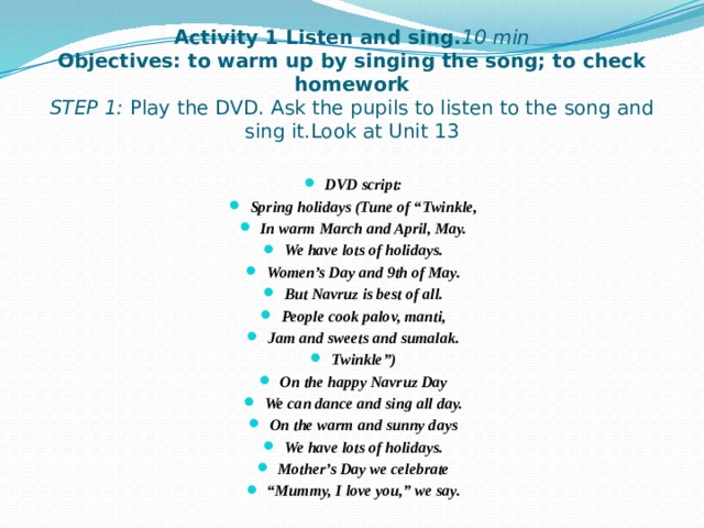 Activity 1 Listen and sing. 10 min  Objectives: to warm up by singing the song; to check homework  STEP 1: Play the DVD. Ask the pupils to listen to the song and sing it.Look at Unit 13   DVD script: Spring holidays (Tune of “Twinkle, In warm March and April, May. We have lots of holidays. Women’s Day and 9th of May. But Navruz is best of all. People cook palov, manti, Jam and sweets and sumalak. Twinkle”) On the happy Navruz Day We can dance and sing all day. On the warm and sunny days We have lots of holidays. Mother’s Day we celebrate “ Mummy, I love you,” we say.