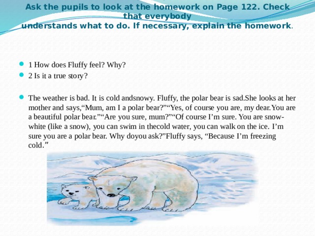 VI. Homework 2 min  Ask the pupils to look at the homework on Page 122. Check that everybody  understands what to do. If necessary, explain the homework .     1 How does Fluffy feel? Why? 2 Is it a true story?  