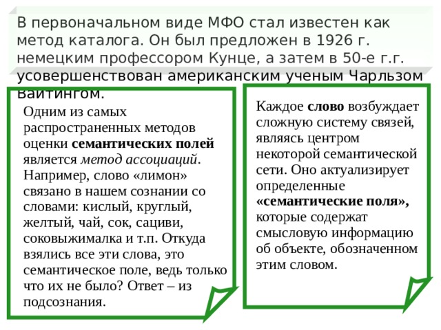 В первоначальном виде МФО стал известен как метод каталога. Он был предложен в 1926 г. немецким профессором Кунце, а затем в 50-е г.г. усовершенствован американским ученым Чарльзом Вайтингом. Каждое слово возбуждает сложную систему связей, являясь центром некоторой семантической сети. Оно актуализирует определенные «семантические поля», которые содержат смысловую информацию об объекте, обозначенном этим словом. Одним из самых распространенных методов оценки семантических полей является метод ассоциаций . Например, слово «лимон» связано в нашем сознании со словами: кислый, круглый, желтый, чай, сок, сациви, соковыжималка и т.п. Откуда взялись все эти слова, это семантическое поле, ведь только что их не было? Ответ – из подсознания.