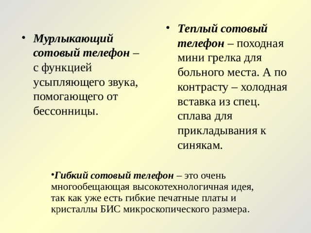 Теплый сотовый телефон – походная мини грелка для больного места. А по контрасту – холодная вставка из спец. сплава для прикладывания к синякам.  Мурлыкающий сотовый телефон – с функцией усыпляющего звука, помогающего от бессонницы. Гибкий сотовый телефон – это очень многообещающая высокотехнологичная идея, так как уже есть гибкие печатные платы и кристаллы БИС микроскопического размера.