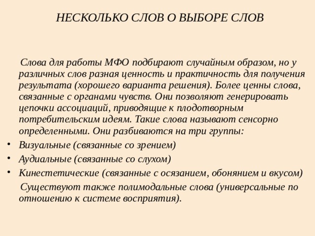 НЕСКОЛЬКО СЛОВ О ВЫБОРЕ СЛОВ    Слова для работы МФО подбирают случайным образом, но у различных слов разная ценность и практичность для получения результата (хорошего варианта решения). Более ценны слова, связанные с органами чувств. Они позволяют генерировать цепочки ассоциаций, приводящие к плодотворным потребительским идеям. Такие слова называют сенсорно определенными. Они разбиваются на три группы: Визуальные (связанные со зрением) Аудиальные (связанные со слухом) Кинестетические (связанные с осязанием, обонянием и вкусом)  Существуют также полимодальные слова (универсальные по отношению к системе восприятия).