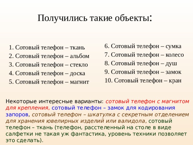 Получились такие объекты : 6. Сотовый телефон – сумка 7. Сотовый телефон – колесо 8. Сотовый телефон – душ 9. Сотовый телефон – замок 10. Сотовый телефон – кран 1. Сотовый телефон – ткань 2. Сотовый телефон – альбом 3. Сотовый телефон – стекло 4. Сотовый телефон – доска 5. Сотовый телефон – магнит Некоторые интересные варианты: сотовый телефон с магнитом для крепления ,  сотовый телефон – замок для кодирования запоров , сотовый телефон – шкатулка с секретным отделением для хранения  ювелирных изделий или валидола ,  сотовый телефон – ткань (телефон, расстеленный на столе в виде салфетки не такая уж фантастика, уровень техники позволяет это сделать).