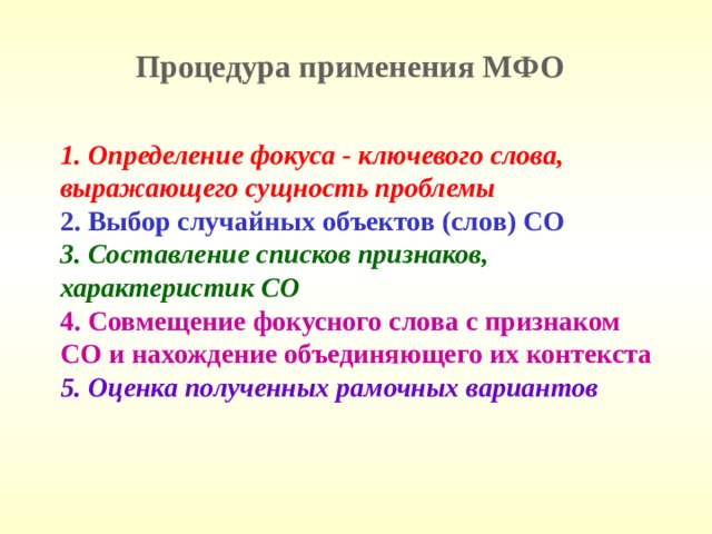 Процедура применения МФО 1. Определение фокуса - ключевого слова, выражающего сущность проблемы 2. Выбор случайных объектов (слов) СО 3. Составление списков признаков, характеристик СО 4. Совмещение фокусного слова с признаком СО и нахождение объединяющего их контекста 5. Оценка полученных рамочных вариантов