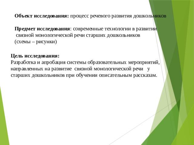 Объект исследования: процесс речевого развития дошкольников Предмет исследования : современные технологии в развитии  связной монологической речи старших дошкольников (схемы – рисунки) Цель исследования:  Разработка и апробация системы образовательных мероприятий, направленных на развитие связной монологической речи у старших дошкольников при обучении описательным рассказам.