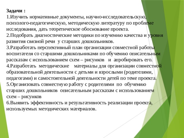 Задачи :  1.Изучить нормативные документы, научно-исследовательскую, психолого-педагогическую, методическую литературу по проблеме исследования, дать теоретическое обоснование проекта.  2.Подобрать диагностические методики по изучению качества и уровня развития связной речи у старших дошкольников.  3.Разработать перспективный план организации совместной работы воспитателя со старшими дошкольниками по обучению описательным рассказам с использованием схем – рисунков и апробировать его.  4.Разработать методические материалы для организации совместной образовательной деятельности с детьми и взрослыми (родителями, педагогами) и самостоятельной деятельности детей по теме проекта.  5.Организовать совместную работу с родителями по обучению старших дошкольников описательным рассказам с использованием схем – рисунков  6.Выявить эффективность и результативность реализации проекта, используемых методических материалов.