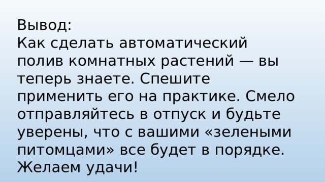 Вывод: Как сделать автоматический полив комнатных растений — вы теперь знаете. Спешите применить его на практике. Смело отправляйтесь в отпуск и будьте уверены, что с вашими «зелеными питомцами» все будет в порядке. Желаем удачи!