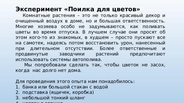 Эксперимент «Поилка для цветов»  Комнатные растения – это не только красивый декор и очищенный воздух в доме, но и большая ответственность. Многие хозяева особо не задумываются, как поливать цветы во время отпуска. В лучшем случае они просят об этом кого-то из знакомых, в худшем – просто пускают все на самотек, надеясь потом восстановить урон, нанесенный при длительном отсутствии. Более ответственные и продвинутые заводчики растений предпочитают использовать системы автополива.  Мы попробовали сделать так, чтобы цветок не засох, когда нас долго нет дома. Для проведения этого опыта нам понадобилось: 1.  банка или большой стакан с водой 2.  подставка (ящичек, коробка) 3.  небольшой тонкий шланг 4.  цветок в горшке.