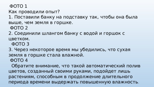 ФОТО 1 Как проводили опыт? 1.  Поставили банку на подставку так, чтобы она была выше, чем земля в горшке.  ФОТО 2 2.  Соединили шлангом банку с водой и горшок с цветком.  ФОТО 3 3.  Через некоторое время мы убедились, что сухая земля в горшке стала влажной.  ФОТО 4  Обратите внимание, что такой автоматический полив цветов, созданный своими руками, подойдет лишь растениям, способным в продолжение длительного периода времени выдержать повышенную влажность .