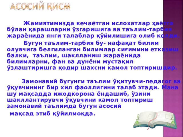 Жамиятимизда кечаётган ислохатлар ҳаётга бўлан қарашларни ўзгаришига ва таълим-тарбия жараёнида янги талаблар қўйилишига олиб келди.  Бугун таълим-тарбия бу- нафақат билим олувчига белгиланган билимлар сиғимини етказиш балки, таълим, шаклланиш жараёнида билимларни, фан ва дунёни мустақил ўзлаштиришга қодир шахсни камол топтиришдир.  Замонавий бугунги таълим ўқитувчи-педагог ва ўқувчининг бир хил фаоллигини талаб этади. Мана шу мақсадда ижодкорона ёндашиб, ўзини шакллантирувчи ўқувчини камол топтириш замонавий таълимда бугун асосий  мақсад этиб қўйилмоқда.